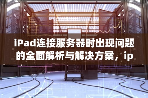 iPad连接服务器时出现问题的全面解析与解决方案，ipad连接服务器时出现问题怎么处理-zol问答