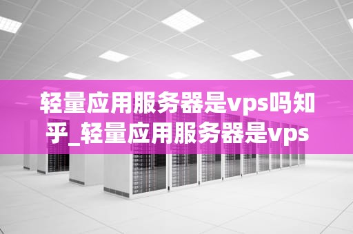 轻量应用服务器是vps吗知乎_轻量应用服务器是vps吗知乎推荐_轻量应用服务器是VPS吗？——深入解析轻量应用服务器与VPS的区别