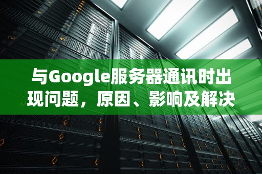 与Google服务器通讯时出现问题，原因、影响及解决之道，谷歌服务通讯出现问题