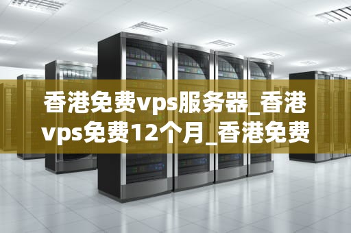 香港免费vps服务器_香港vps免费12个月_香港免费VPS服务器的探索与应用