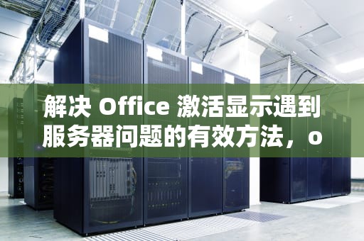 解决 Office 激活显示遇到服务器问题的有效方法，office激活了显示遇到服务器问题怎么办