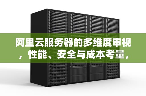 阿里云服务器的多维度审视，性能、安全与成本考量，阿里云怎么看服务器问题