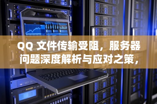 QQ 文件传输受阻，服务器问题深度解析与应对之策，qq不能传文件说服务器问题怎么办