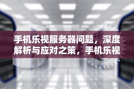 手机乐视服务器问题，深度解析与应对之策，手机乐视服务器有问题吗怎么解决