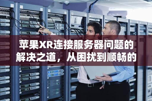 苹果XR连接服务器问题的解决之道，从困扰到顺畅的科技之旅，苹果xr连接服务器出现问题怎么回事
