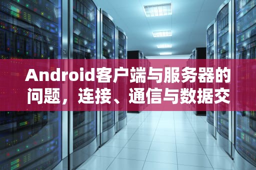 Android客户端与服务器的问题，连接、通信与数据交互的深度解析，android客户端与服务端