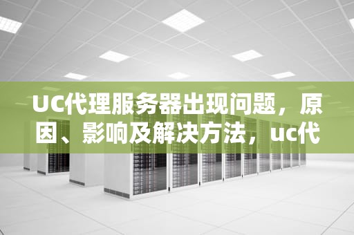 UC代理服务器出现问题，原因、影响及解决方法，uc代理服务器出现问题怎么解决