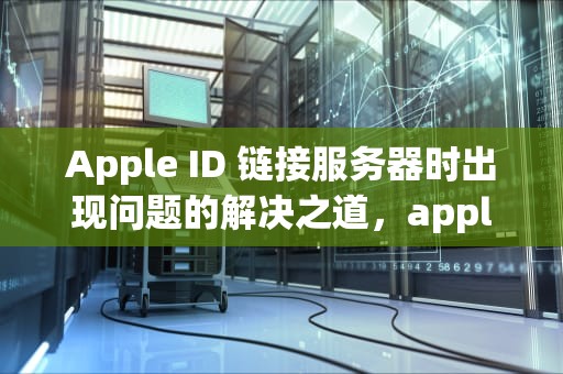 Apple ID 链接服务器时出现问题的解决之道，appleid链接服务器出现问题怎么解决