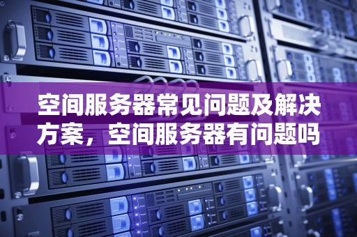 空间服务器常见问题及解决方案，空间服务器有问题吗知乎