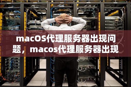 macOS代理服务器出现问题，macos代理服务器出现问题或者地址有误怎么办