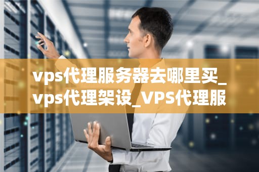 vps代理服务器去哪里买_vps代理架设_VPS代理服务器购买指南