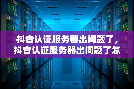 抖音认证服务器出问题了，抖音认证服务器出问题了怎么办