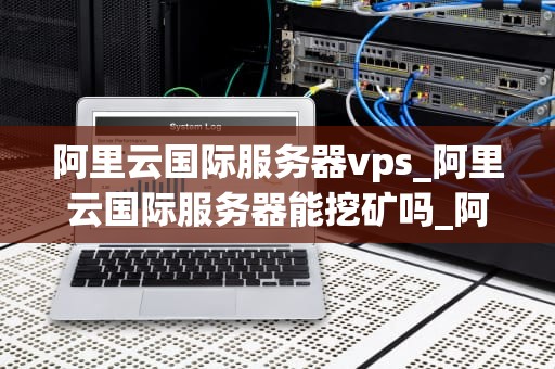 阿里云国际服务器vps_阿里云国际服务器能挖矿吗_阿里云国际服务器VPS的优势与应用场景