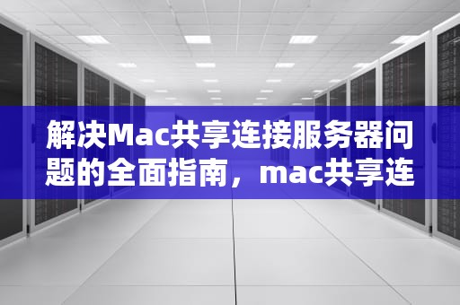 解决Mac共享连接服务器问题的全面指南，mac共享连接服务器出现问题怎么解决