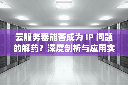 云服务器能否成为 IP 问题的解药？深度剖析与应用实践，云服务器可以解决ip问题吗