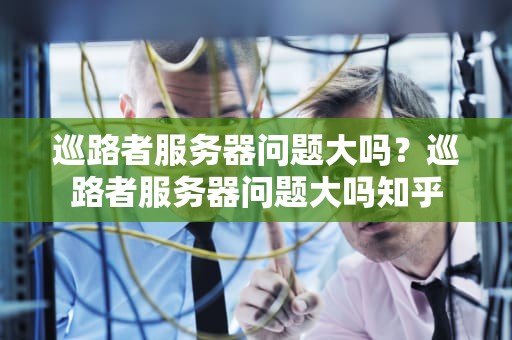 巡路者服务器问题大吗？巡路者服务器问题大吗知乎