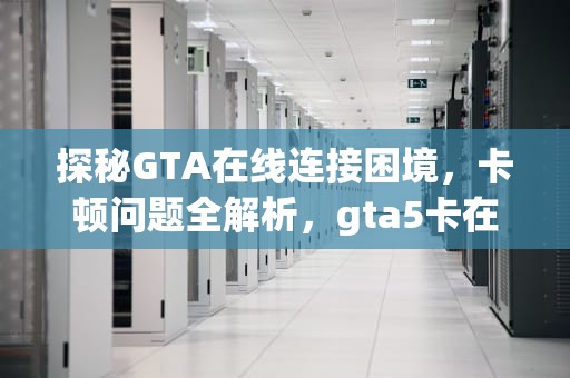 探秘GTA在线连接困境，卡顿问题全解析，gta5卡在连接服务器