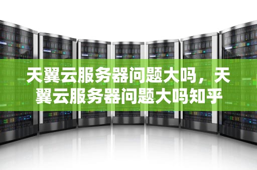 天翼云服务器问题大吗，天翼云服务器问题大吗知乎