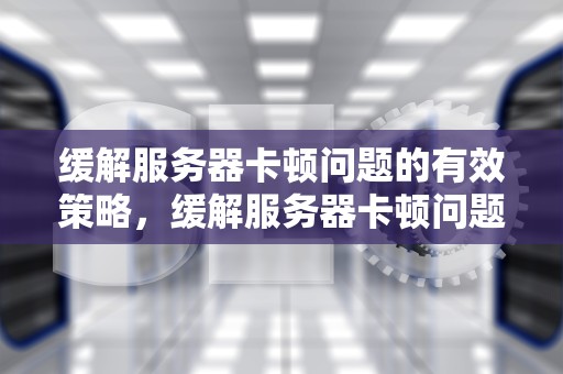 缓解服务器卡顿问题的有效策略，缓解服务器卡顿问题有哪些方法