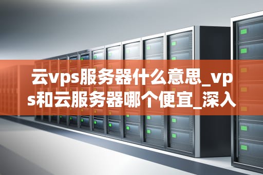 云vps服务器什么意思_vps和云服务器哪个便宜_深入理解云VPS服务器