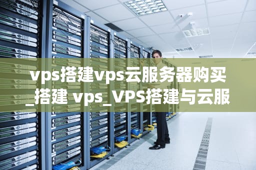vps搭建vps云服务器购买_搭建 vps_VPS搭建与云服务器购买的全面指南