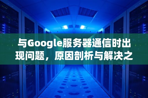 与Google服务器通信时出现问题，原因剖析与解决之道，google 服务器通信出现问题