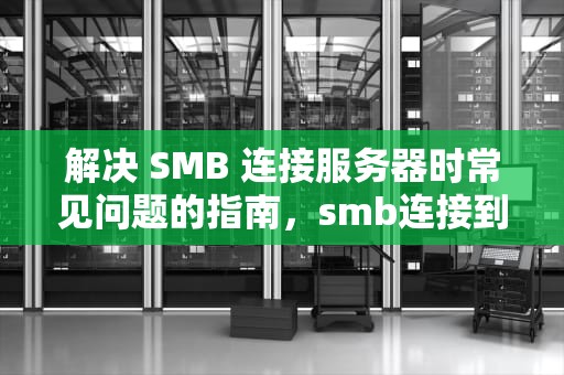 解决 SMB 连接服务器时常见问题的指南，smb连接到服务器时出现问题