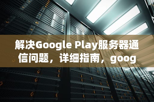 解决Google Play服务器通信问题，详细指南，googleplay服务器通信出现问题