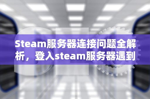 Steam服务器连接问题全解析，登入steam服务器遇到问题怎么解决