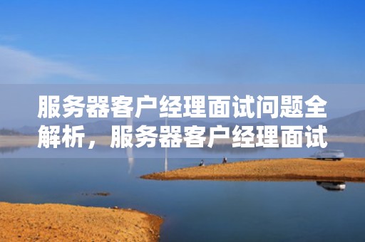 服务器客户经理面试问题全解析，服务器客户经理面试问题及答案