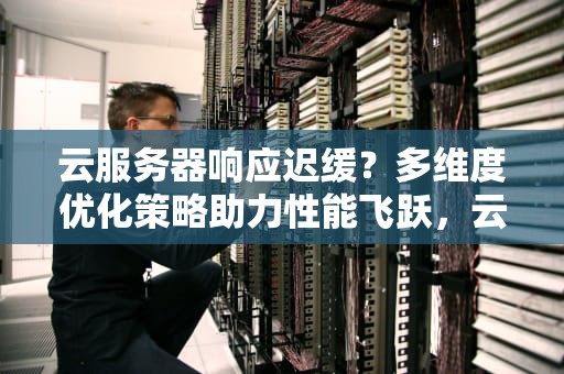 云服务器响应迟缓？多维度优化策略助力性能飞跃，云服务器慢怎样解决问题呢