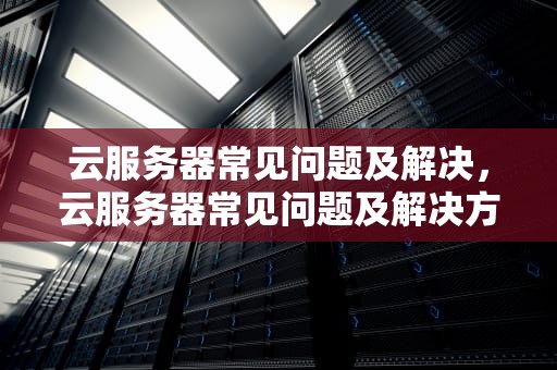 云服务器常见问题及解决，云服务器常见问题及解决方案
