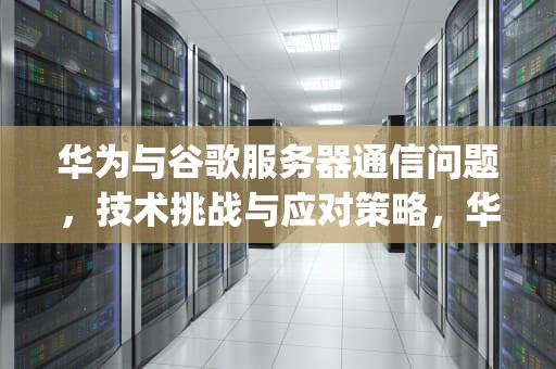 华为与谷歌服务器通信问题，技术挑战与应对策略，华为google服务器通信出现问题怎么解决