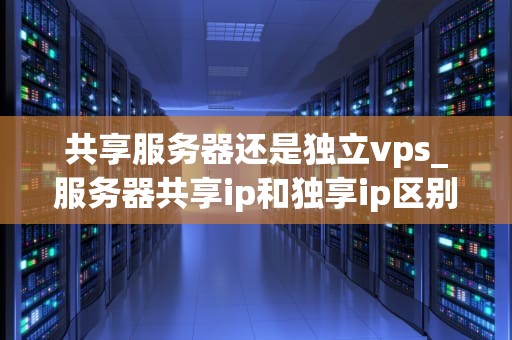 共享服务器还是独立vps_服务器共享ip和独享ip区别_共享服务器与独立VPS的比较分析