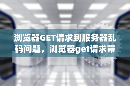 浏览器GET请求到服务器乱码问题，浏览器get请求带参数