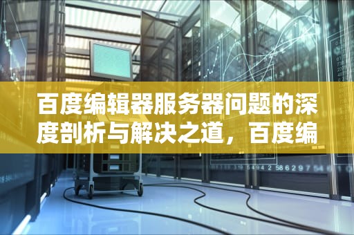 百度编辑器服务器问题的深度剖析与解决之道，百度编辑器服务器有问题怎么解决