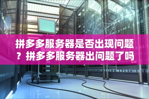 拼多多服务器是否出现问题？拼多多服务器出问题了吗怎么解决