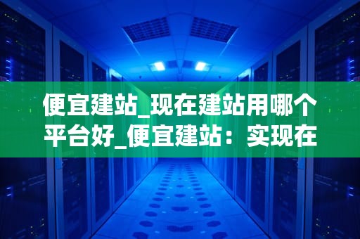 便宜建站_现在建站用哪个平台好_便宜建站：实现在线业务的最佳选择