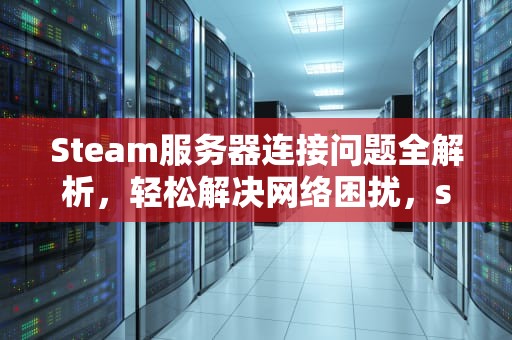 Steam服务器连接问题全解析，轻松解决网络困扰，steam出现服务器问题