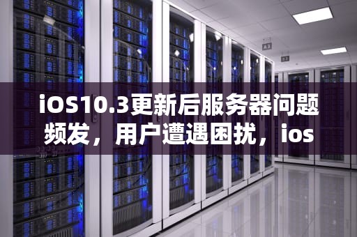 iOS10.3更新后服务器问题频发，用户遭遇困扰，ios发生服务器错误