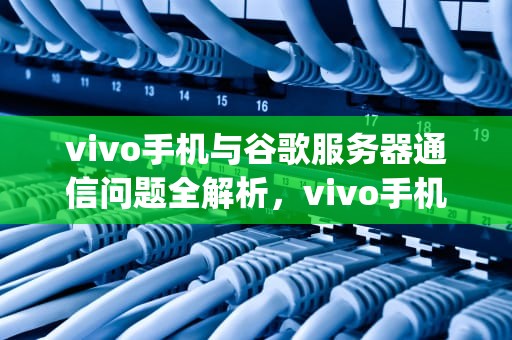 vivo手机与谷歌服务器通信问题全解析，vivo手机google play服务器通信出现问题