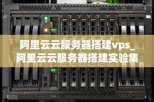 阿里云云服务器搭建vps_阿里云云服务器搭建实验集群,Nginx负载均衡_阿里云云服务器搭建VPS的全面指南