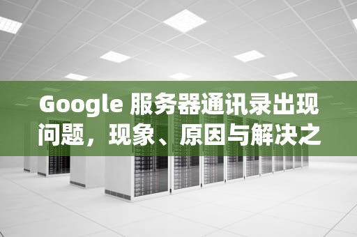 Google 服务器通讯录出现问题，现象、原因与解决之道，google服务通讯器
