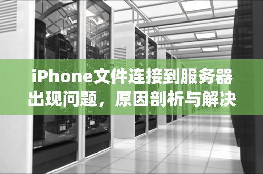 iPhone文件连接到服务器出现问题，原因剖析与解决之道，iphone 文件连接到服务器出现问题怎么办