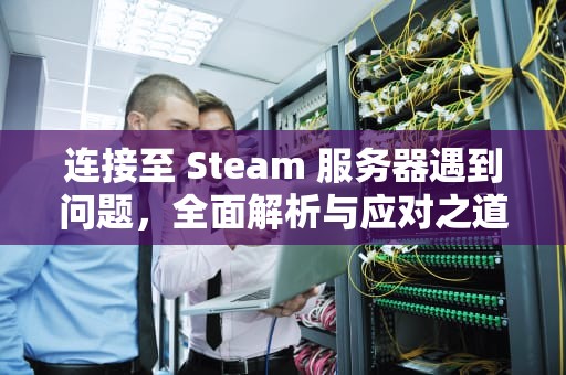 连接至 Steam 服务器遇到问题，全面解析与应对之道，在连接至steam服务器遇到问题怎么办