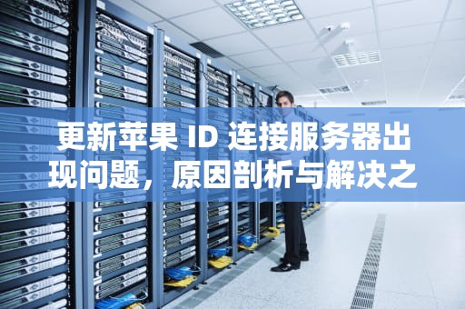 更新苹果 ID 连接服务器出现问题，原因剖析与解决之道，更新苹果id连接服务器出现问题怎么办