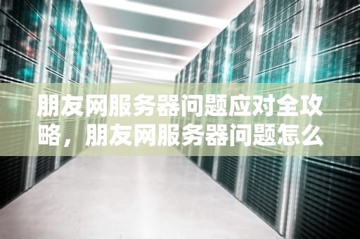 朋友网服务器问题应对全攻略，朋友网服务器问题怎么办啊