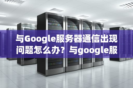 与Google服务器通信出现问题怎么办？与google服务器通信出现问题怎么解决