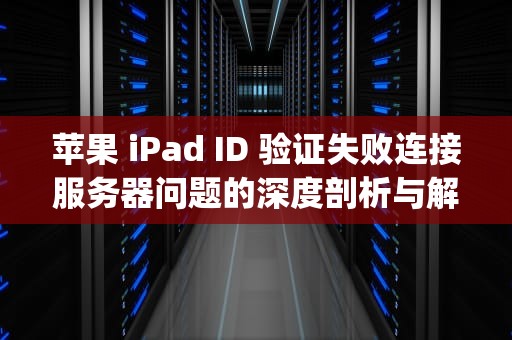 苹果 iPad ID 验证失败连接服务器问题的深度剖析与解决之道，ipadid验证失败连接服务器时出错