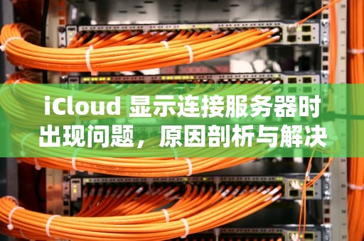 iCloud 显示连接服务器时出现问题，原因剖析与解决之道，icloud显示连接服务器时出现问题